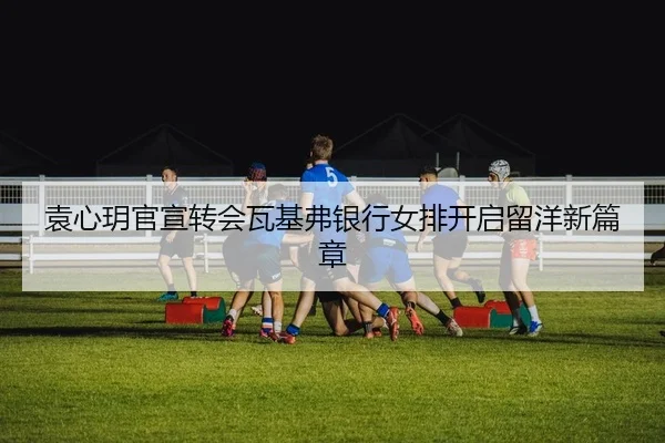 袁心玥官宣转会瓦基弗银行女排开启留洋新篇章