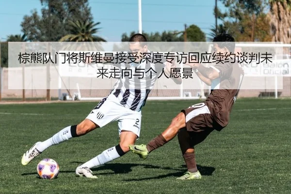 棕熊队门将斯维曼接受深度专访回应续约谈判未来走向与个人愿景